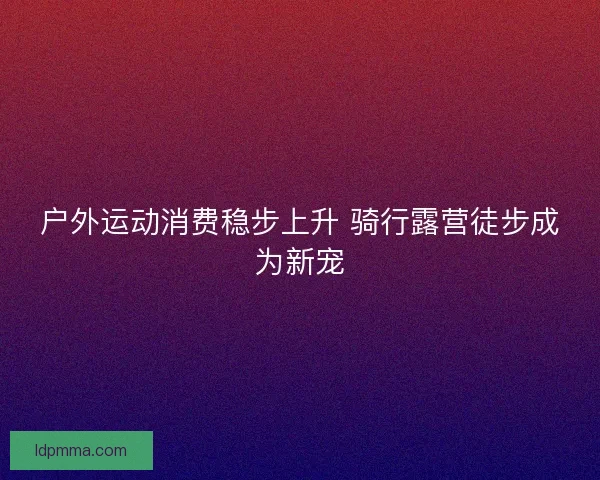 户外运动消费稳步上升 骑行露营徒步成为新宠