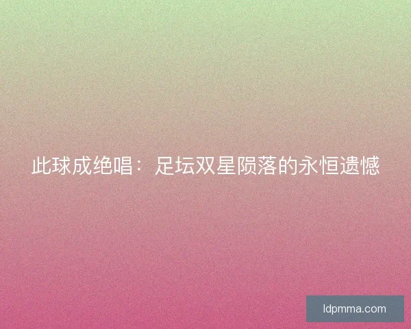 此球成绝唱：足坛双星陨落的永恒遗憾