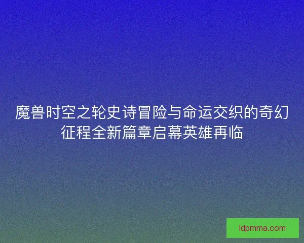 魔兽时空之轮史诗冒险与命运交织的奇幻征程全新篇章启幕英雄再临
