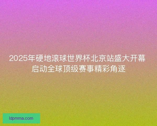 2025年硬地滚球世界杯北京站盛大开幕 启动全球顶级赛事精彩角逐