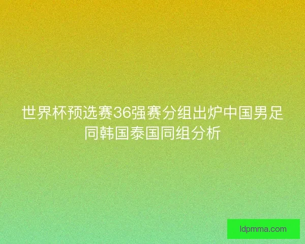 世界杯预选赛36强赛分组出炉中国男足同韩国泰国同组分析